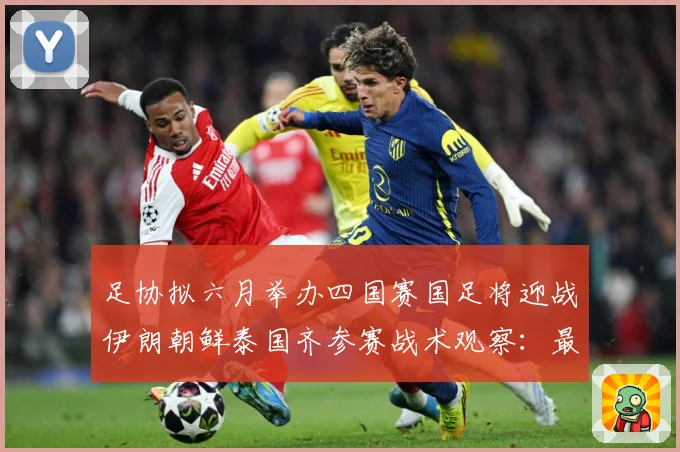 足协拟六月举办四国赛国足将迎战伊朗朝鲜泰国齐参赛战术观察：最新赛事动态与深度分析