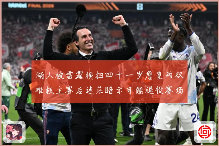 湖人被雷霆横扫四十一岁詹皇两双难救主赛后迷茫暗示可能退役赛场复盘：最新赛事动态与深度分析