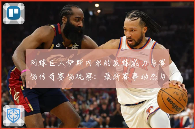 网球巨人伊斯内尔的发球威力与赛场传奇赛场观察：最新赛事动态与深度分析