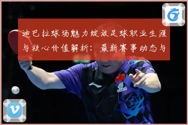 迪巴拉球场魅力绽放足球职业生涯与核心价值解析：最新赛事动态与深度分析