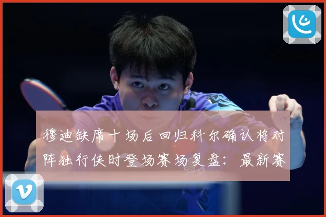 穆迪缺席十场后回归科尔确认将对阵独行侠时登场赛场复盘：最新赛事动态与深度分析