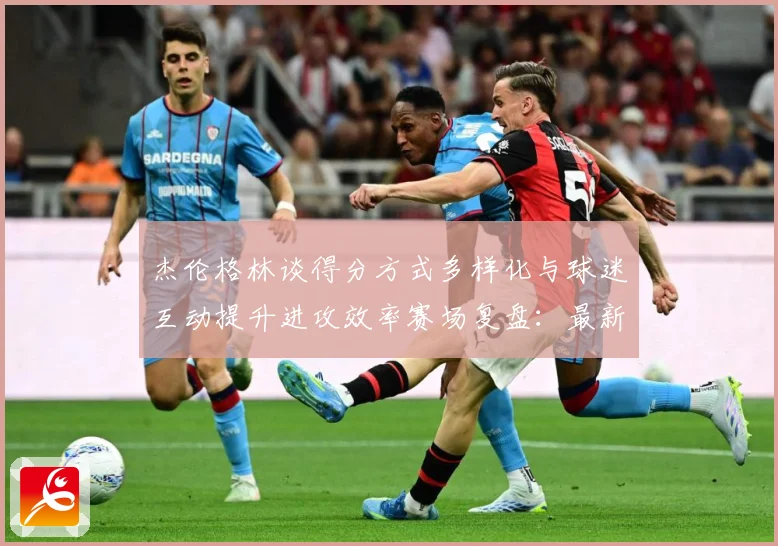 杰伦格林谈得分方式多样化与球迷互动提升进攻效率赛场复盘：最新赛事动态与深度分析