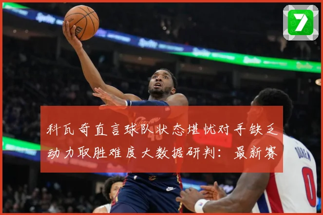 科瓦奇直言球队状态堪忧对手缺乏动力取胜难度大数据研判：最新赛事动态与深度分析