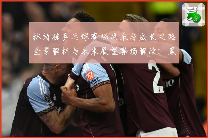 林诗栋乒乓球赛场风采与成长之路全景解析与未来展望赛场解读：最新赛事动态与深度分析
