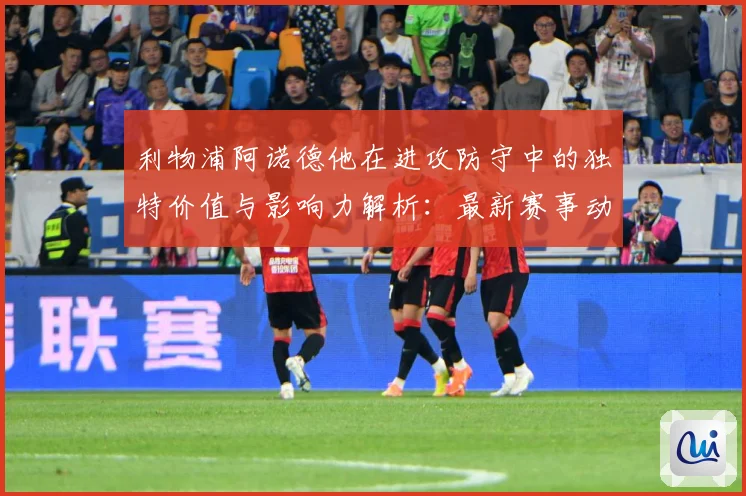 利物浦阿诺德他在进攻防守中的独特价值与影响力解析：最新赛事动态与深度分析
