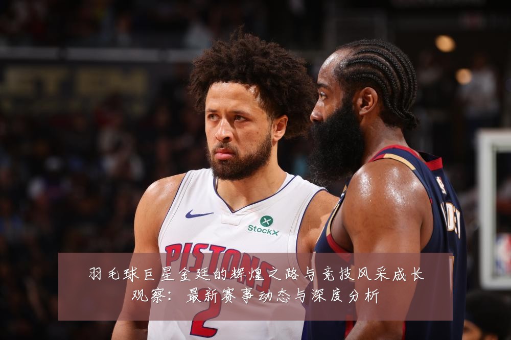 羽毛球巨星金廷的辉煌之路与竞技风采成长观察：最新赛事动态与深度分析