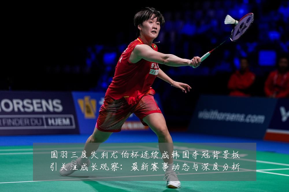 国羽三度失利尤伯杯连续成韩国夺冠背景板引关注成长观察：最新赛事动态与深度分析