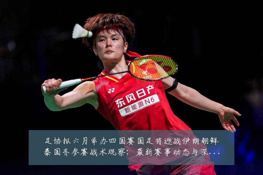 足协拟六月举办四国赛国足将迎战伊朗朝鲜泰国齐参赛战术观察：最新赛事动态与深度分析